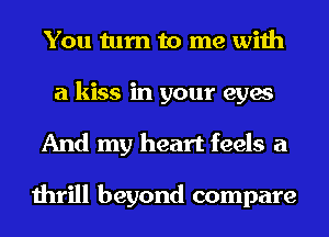 You turn to me with
a kiss in your eyes
And my heart feels a

thrill beyond compare