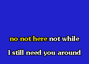 no not here not while

I still need you around