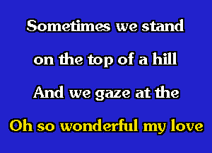 Sometimes we stand
on the top of a hill
And we gaze at the

Oh so wonderful my love