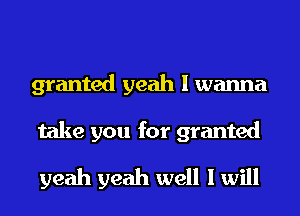 granted yeah I wanna

take you for granted
yeah yeah well I will