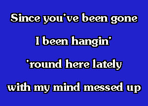 Since you've been gone
I been hangin'
'round here lately

with my mind messed up