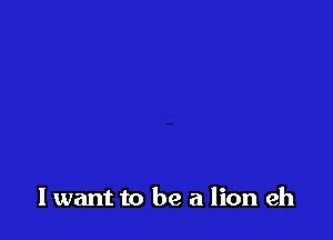 lwant to be a lion eh