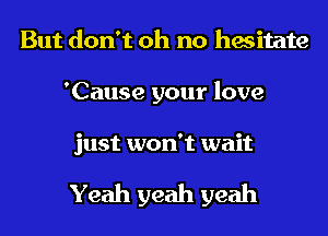 But don't oh no hesitate
'Cause your love

just won't wait

Yeah yeah yeah