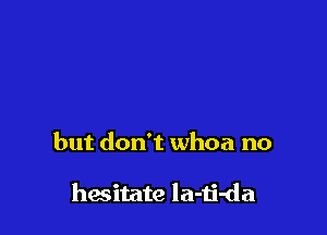 but don't whoa no

hasitate la-ii-da