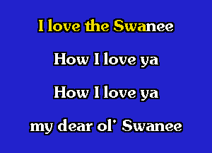 I love the Swanee
How I love ya

How I love ya

my dear ol' Swanee