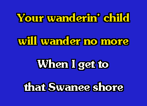 Your wanderin' child
will wander no more
When I get to

that Swanee shore