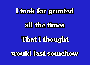 I took for granted

all the times

That I thought

would last somehow