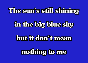 The sun's still shining
in the big blue sky
but it don't mean

nothing to me