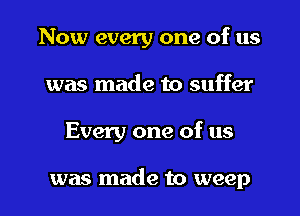 Now every one of us
was made to suffer
Every one of us

was made to weep