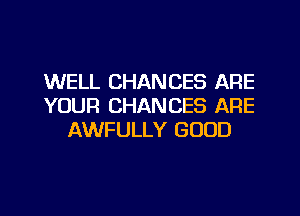 WELL CHANCES ARE
YOUR CHANCES ARE
AWFULLY GOOD