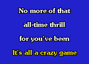 No more of that
all-time thrill

for you've been

It's all a crazy game