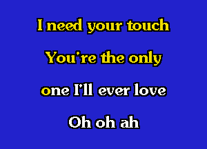 1 need your touch

You're the only

one I'll ever love

Oh oh ah
