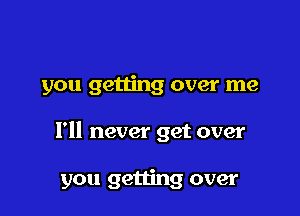 you getting over me

I'll never get over

you getting over