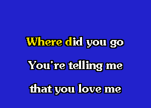 Where did you go

You're telling me

hat you love me