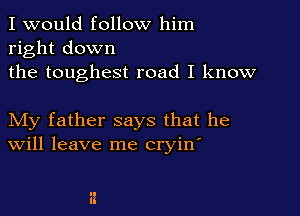 I would follow him
right down
the toughest road I know

My father says that he
Will leave me cryin'