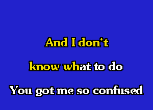 And ldon't

know what to do

You got me so confused