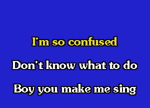 I'm so confused
Don't know what to do

Boy you make me sing