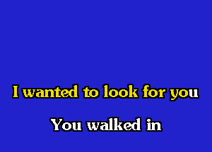 I wanted to look for you

You walked in