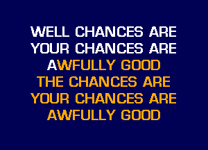 WELL CHANCES ARE
YOUR CHANCES ARE
AWFULLY GOOD
THE CHANCES ARE
YOUR CHANCES ARE
AWFULLY GOOD