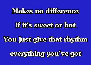 Makes no difference

if it's sweet or hot

You just give that rhythm

everything you've got