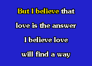 But I believe that
love is the answer

I believe love

will find a way