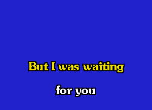 But I was waiting

for you