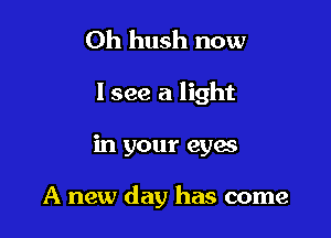 Oh hush now
I see a light

in your eyes

A new day has come