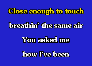 Close enough to touch
breathin' the same air
You asked me

how I've been