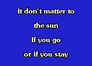 It don't matter to
the sun

If you go

or if you stay
