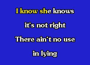 I know she lmows
it's not right

There ain't no use

in lying