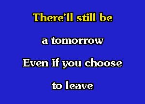 There'll still be

a tomorrow

Even if you choose

to leave