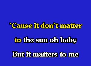 'Cause it don't matter
to the sun oh baby

But it matters to me