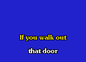 If you walk out

that door