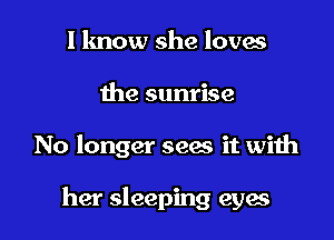 I know she loves
the sunrise

No longer seas it with

her sleeping eyes