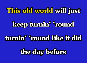 This old world will just

keep tumin' 'round
tumin' 'round like it did

the day before