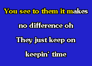 You see to them it makes
no difference oh
They just keep on

keepin' time