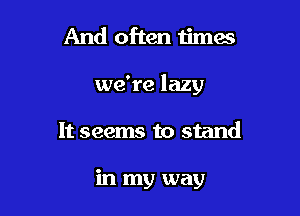 And often timas

we're lazy

It seems to stand

in my way