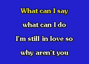 What can I say
what can I do

I'm still in love so

why aren't you