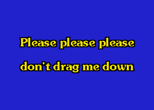 Please please please

don't drag me down