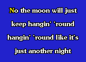 No the moon will just
keep hangin' 'round
hangin' 'round like it's

just another night