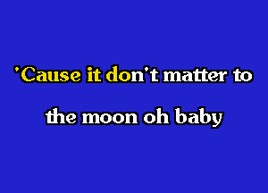 'Cause it don't matter to

the moon oh baby