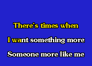 There's times when
I want something more

Someone more like me