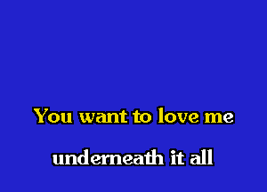 You want to love me

undemeath it all