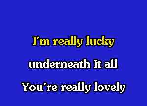 I'm really lucky

undemeath it all

You're really lovely