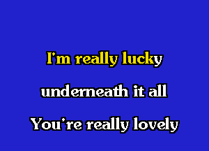 I'm really lucky

undemeath it all

You're really lovely