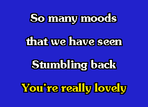 So many moods

that we have seen

Stumbling back

You're really lovely