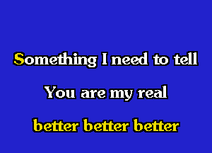 Something I need to tell
You are my real

better better better