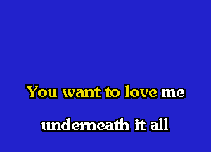 You want to love me

undemeath it all