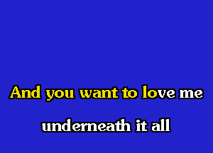 And you want to love me

undemeath it all