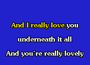 And I really love you

undemeath it all

And you're really lovely